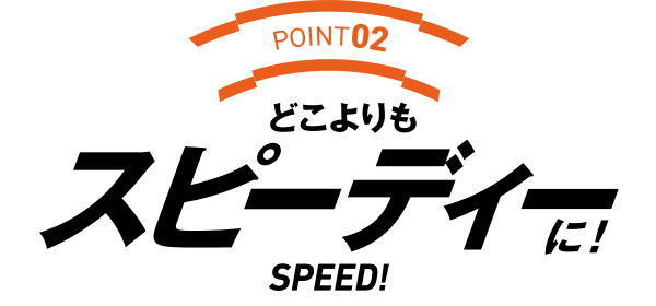 POINT02 どこよりもスピーディーに!SPEED!