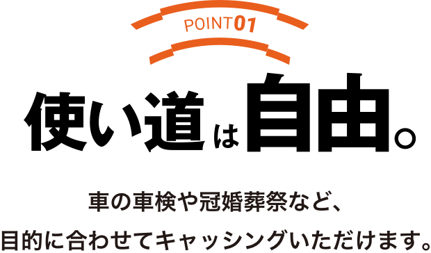 POINT01 使い道は自由。車の車検や冠婚葬祭など目的に合わせてキャッシングいただけます。