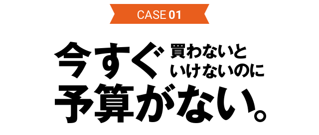 CASE01 今すぐ買わないといけないのに予算がない。