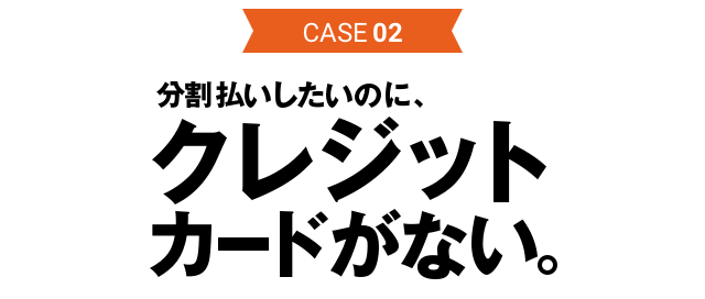 CASE02 分割払いしたいのに、クレジットカードがない。