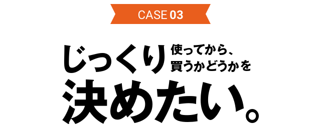 CASE03 じっくり使ってから、買うかどうかを決めたい。