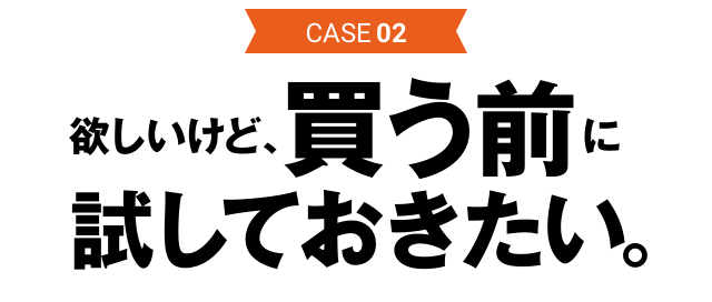 CASE02 欲しいけど、買う前に試しておきたい。