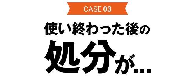 CASE03 使い終わった後の処分が…