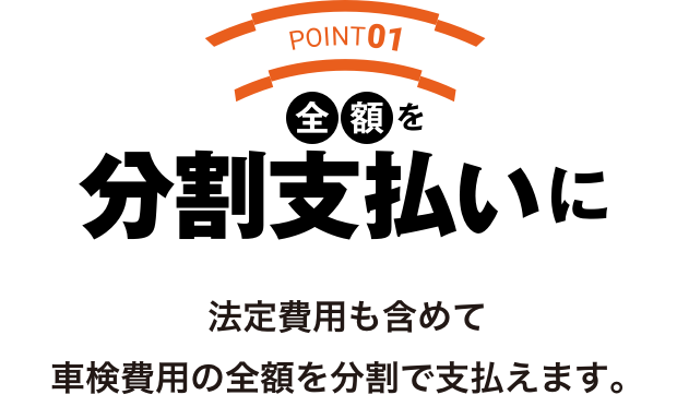 POINT01 全額を分割支払いに法定費用も含めて
        車検費用の全額を分割で支払えます。